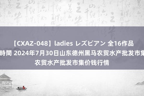 【CXAZ-048】ladies レズビアン 全16作品 PartIV 4時間 2024年7月30日山东德州黑马农贸水产批发市集价钱行情