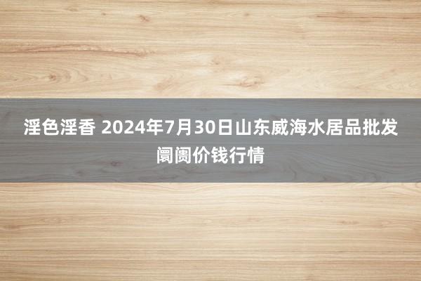 淫色淫香 2024年7月30日山东威海水居品批发阛阓价钱行情