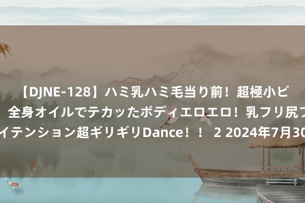 【DJNE-128】ハミ乳ハミ毛当り前！超極小ビキニでテンションアゲアゲ、全身オイルでテカッたボディエロエロ！乳フリ尻フリまくりのハイテンション超ギリギリDance！！ 2 2024年7月30日山东威海市农副家具批发阛阓价钱行情