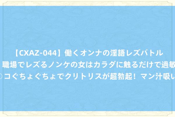 【CXAZ-044】働くオンナの淫語レズバトル DX 20シーン 4時間 職場でレズるノンケの女はカラダに触るだけで過敏に反応し、オマ○コぐちょぐちょでクリトリスが超勃起！マン汁吸いまくるとソリながらイキまくり！！ 2024年7月30日山东喜地农居品商场处置有限公司价钱行情