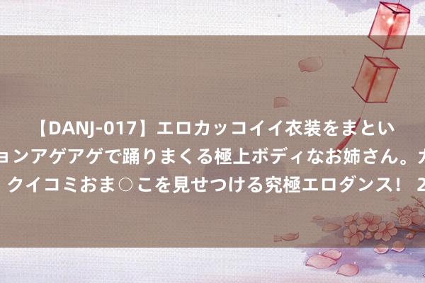 【DANJ-017】エロカッコイイ衣装をまとい、エグイポーズでテンションアゲアゲで踊りまくる極上ボディなお姉さん。ガンガンに腰を振り、クイコミおま○こを見せつける究極エロダンス！ 2 2024年7月30日山东凯盛外洋农居品物流城价钱行情