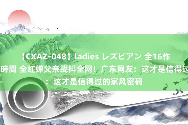 【CXAZ-048】ladies レズビアン 全16作品 PartIV 4時間 全红婵父亲战抖全网！广东网友：这才是信得过的家风密码