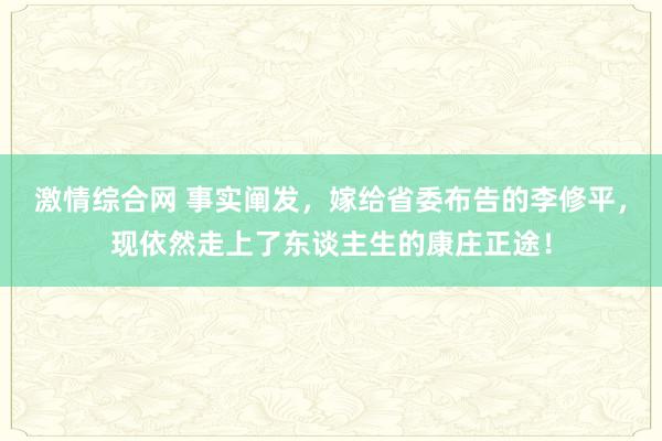 激情综合网 事实阐发，嫁给省委布告的李修平，现依然走上了东谈主生的康庄正途！