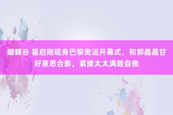 蝴蝶谷 霍启刚现身巴黎奥运开幕式，和郭晶晶甘好意思合影，紧搂太太满脸自傲