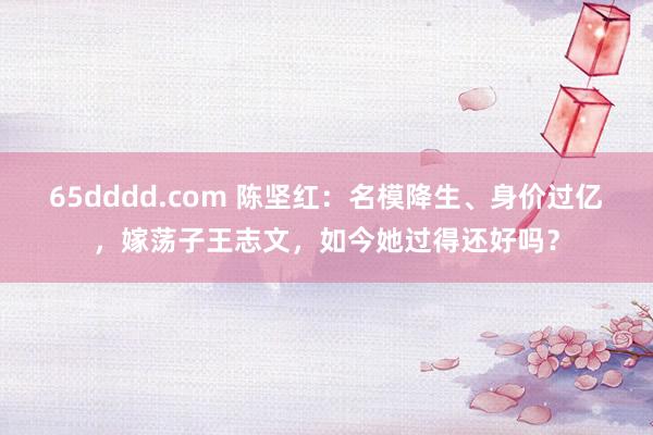 65dddd.com 陈坚红：名模降生、身价过亿，嫁荡子王志文，如今她过得还好吗？