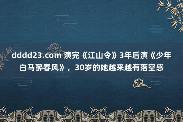 dddd23.com 演完《江山令》3年后演《少年白马醉春风》，30岁的她越来越有落空感