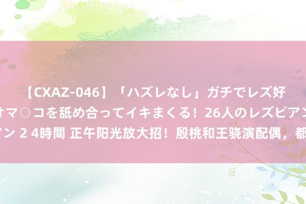 【CXAZ-046】「ハズレなし」ガチでレズ好きなお姉さんたちがオマ○コを舐め合ってイキまくる！26人のレズビアン 2 4時間 正午阳光放大招！殷桃和王骁演配偶，都市剧又要有天花板了