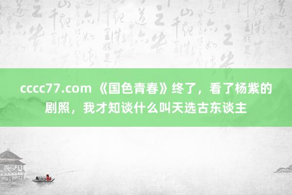 cccc77.com 《国色青春》终了，看了杨紫的剧照，我才知谈什么叫天选古东谈主