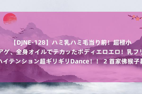 【DJNE-128】ハミ乳ハミ毛当り前！超極小ビキニでテンションアゲアゲ、全身オイルでテカッたボディエロエロ！乳フリ尻フリまくりのハイテンション超ギリギリDance！！ 2 首家佛猴子募任命新高管，中科沃土遴选资深金融东谈主