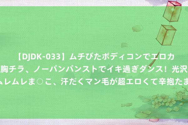 【DJDK-033】ムチぴたボディコンでエロカワGALや爆乳お姉さんが胸チラ、ノーパンパンストでイキ過ぎダンス！光沢パンストから透けたムレムレま○こ、汗だくマン毛が超エロくて辛抱たまりまっしぇん！ 2 前高管“克隆”国轩高科创业？国轩高科回话：音问乌有！会推敲举报