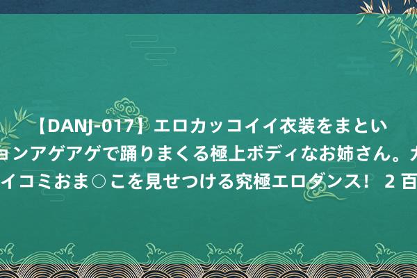 【DANJ-017】エロカッコイイ衣装をまとい、エグイポーズでテンションアゲアゲで踊りまくる極上ボディなお姉さん。ガンガンに腰を振り、クイコミおま○こを見せつける究極エロダンス！ 2 百威亚太半年报：营收、净利皆降，高端化带动每百升收入涨2%