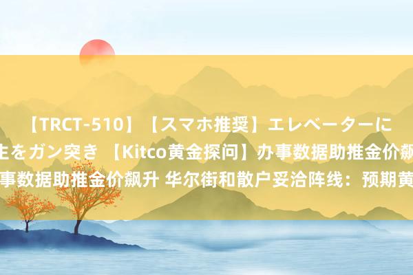 【TRCT-510】【スマホ推奨】エレベーターに挟まれたデカ尻女子校生をガン突き 【Kitco黄金探问】办事数据助推金价飙升 华尔街和散户妥洽阵线：预期黄金再次走强