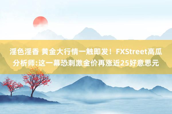 淫色淫香 黄金大行情一触即发！FXStreet高瓜分析师:这一幕恐刺激金价再涨近25好意思元