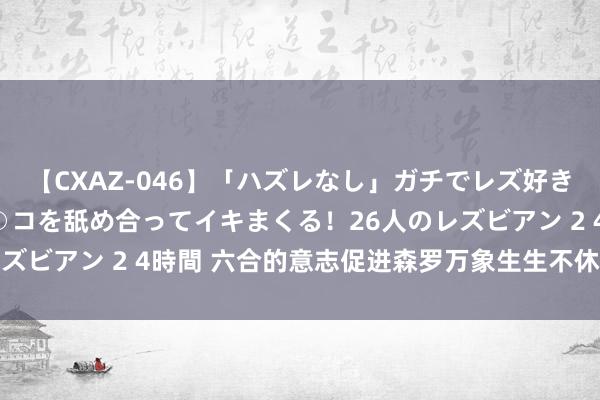 【CXAZ-046】「ハズレなし」ガチでレズ好きなお姉さんたちがオマ○コを舐め合ってイキまくる！26人のレズビアン 2 4時間 六合的意志促进森罗万象生生不休 学习感悟