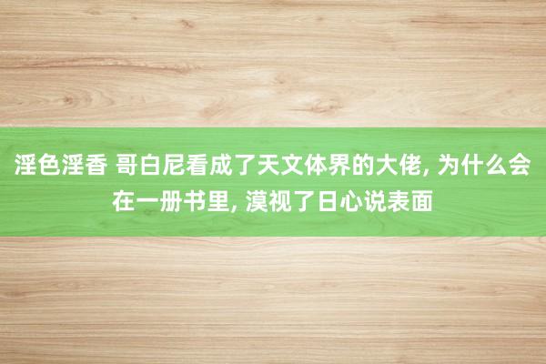 淫色淫香 哥白尼看成了天文体界的大佬， 为什么会在一册书里， 漠视了日心说表面