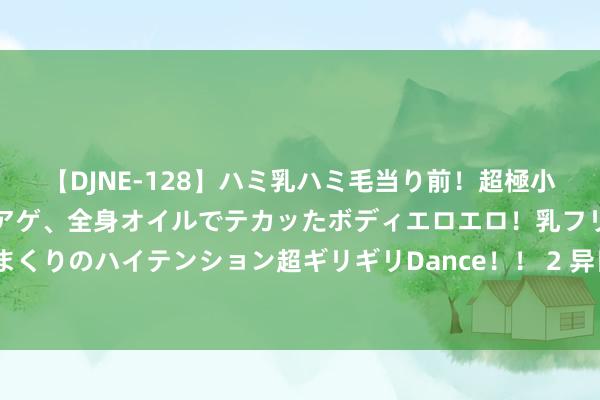 【DJNE-128】ハミ乳ハミ毛当り前！超極小ビキニでテンションアゲアゲ、全身オイルでテカッたボディエロエロ！乳フリ尻フリまくりのハイテンション超ギリギリDance！！ 2 异日十余天里， 太阳可能出现较强爆发