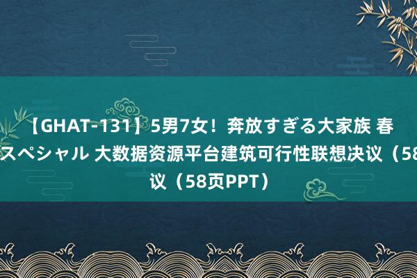 【GHAT-131】5男7女！奔放すぎる大家族 春の2時間スペシャル 大数据资源平台建筑可行性联想决议（58页PPT）