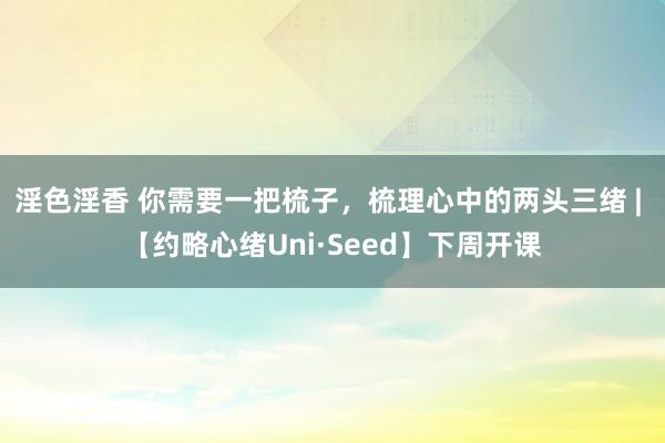 淫色淫香 你需要一把梳子，梳理心中的两头三绪 | 【约略心绪Uni·Seed】下周开课