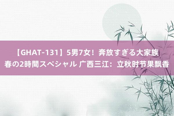 【GHAT-131】5男7女！奔放すぎる大家族 春の2時間スペシャル 广西三江：立秋时节果飘香