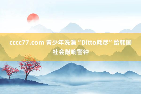 cccc77.com 青少年洗澡“Ditto耗尽”给韩国社会敲响警钟