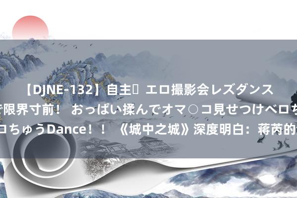 【DJNE-132】自主・エロ撮影会レズダンス 透け透けベビードールで限界寸前！ おっぱい揉んでオマ○コ見せつけベロちゅうDance！！ 《城中之城》深度明白：蒋芮的渣男作为究竟多恶劣？