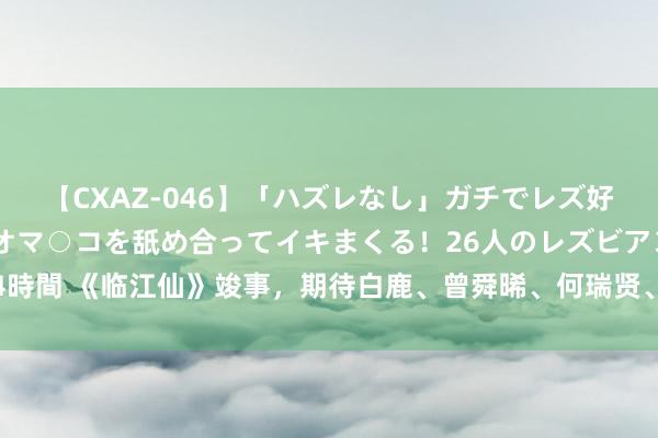 【CXAZ-046】「ハズレなし」ガチでレズ好きなお姉さんたちがオマ○コを舐め合ってイキまくる！26人のレズビアン 2 4時間 《临江仙》竣事，期待白鹿、曾舜晞、何瑞贤、陈鑫海等东说念主的进展！