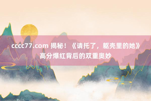 cccc77.com 揭秘！《请托了，躯壳里的她》高分爆红背后的双重奥妙