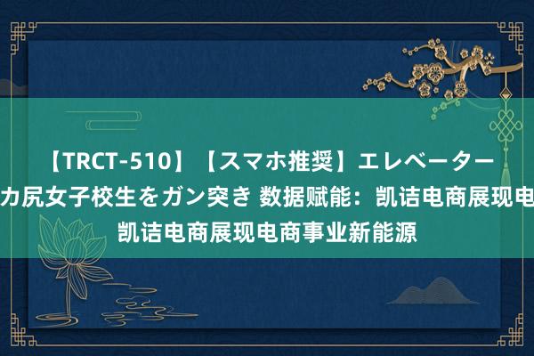 【TRCT-510】【スマホ推奨】エレベーターに挟まれたデカ尻女子校生をガン突き 数据赋能：凯诘电商展现电商事业新能源