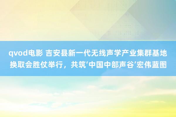 qvod电影 吉安县新一代无线声学产业集群基地换取会胜仗举行，共筑‘中国中部声谷’宏伟蓝图