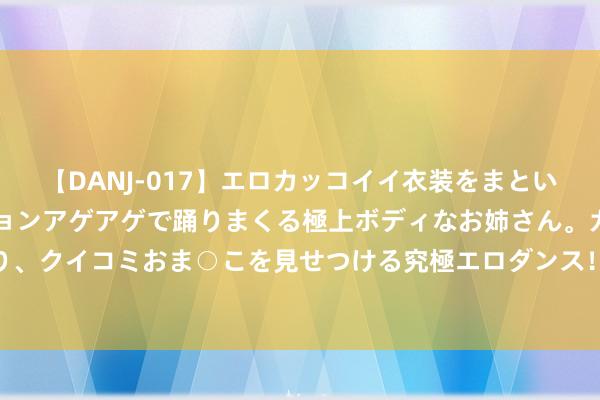 【DANJ-017】エロカッコイイ衣装をまとい、エグイポーズでテンションアゲアゲで踊りまくる極上ボディなお姉さん。ガンガンに腰を振り、クイコミおま○こを見せつける究極エロダンス！ 2 高洁证券高中生自立班助力乡村辅导发展