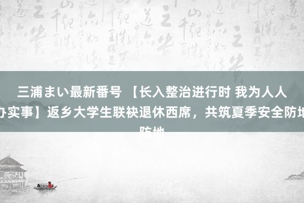 三浦まい最新番号 【长入整治进行时 我为人人办实事】返乡大学生联袂退休西席，共筑夏季安全防地