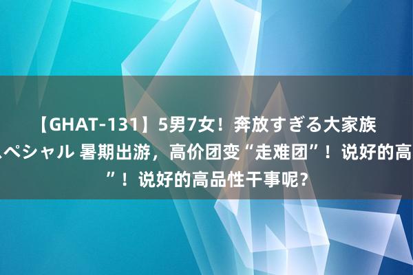 【GHAT-131】5男7女！奔放すぎる大家族 春の2時間スペシャル 暑期出游，高价团变“走难团”！说好的高品性干事呢？