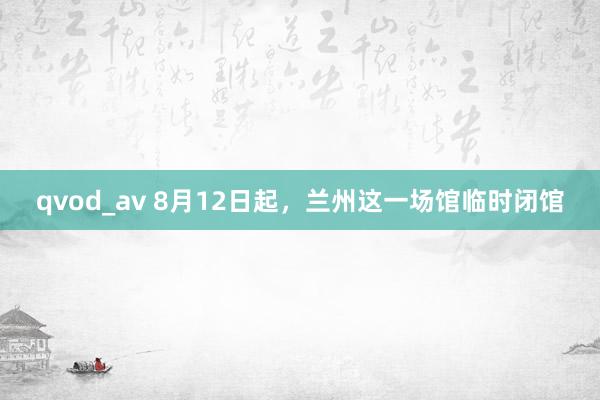 qvod_av 8月12日起，兰州这一场馆临时闭馆