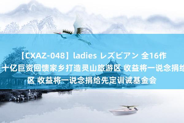 【CXAZ-048】ladies レズビアン 全16作品 PartIV 4時間 十亿巨资回馈家乡打造灵山旅游区 收益将一说念捐给先定训诫基金会