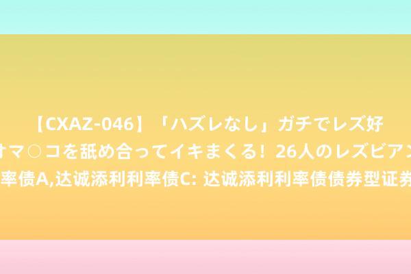 【CXAZ-046】「ハズレなし」ガチでレズ好きなお姉さんたちがオマ○コを舐め合ってイキまくる！26人のレズビアン 2 4時間 达诚添利利率债A，达诚添利利率债C: 达诚添利利率债债券型证券投资基金基金条约及招募发挥书教唆性公告