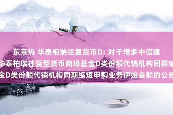 东京热 华泰柏瑞往复货币D: 对于增多中信建投证券股份有限公司为华泰柏瑞往复型货币商场基金D类份额代销机构同期缩短申购业务伊始金额的公告