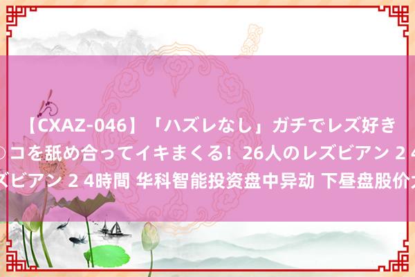 【CXAZ-046】「ハズレなし」ガチでレズ好きなお姉さんたちがオマ○コを舐め合ってイキまくる！26人のレズビアン 2 4時間 华科智能投资盘中异动 下昼盘股价大跌9.80%