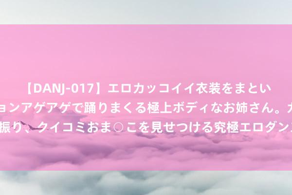 【DANJ-017】エロカッコイイ衣装をまとい、エグイポーズでテンションアゲアゲで踊りまくる極上ボディなお姉さん。ガンガンに腰を振り、クイコミおま○こを見せつける究極エロダンス！ 2 中药股颠簸走强 佛慈制药午后涨停