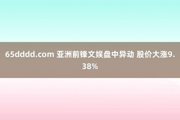 65dddd.com 亚洲前锋文娱盘中异动 股价大涨9.38%