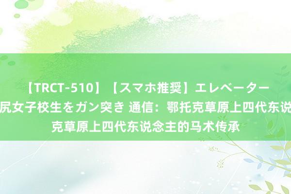 【TRCT-510】【スマホ推奨】エレベーターに挟まれたデカ尻女子校生をガン突き 通信：鄂托克草原上四代东说念主的马术传承