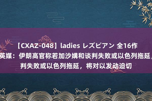 【CXAZ-048】ladies レズビアン 全16作品 PartIV 4時間 英媒：伊朗高官称若加沙媾和谈判失败或以色列拖延，将对以发动迫切