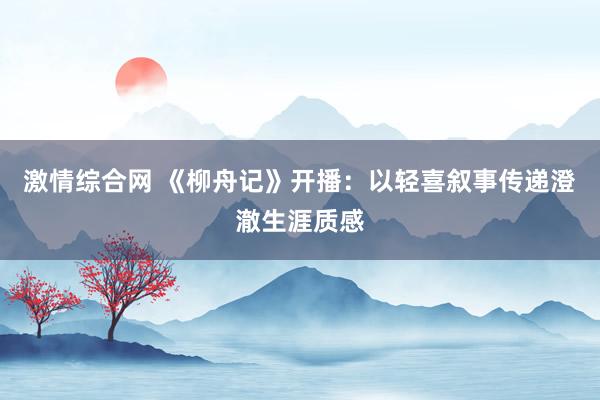 激情综合网 《柳舟记》开播：以轻喜叙事传递澄澈生涯质感