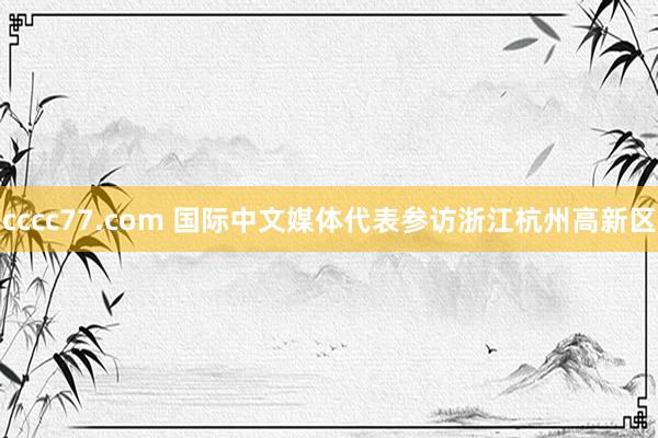 cccc77.com 国际中文媒体代表参访浙江杭州高新区