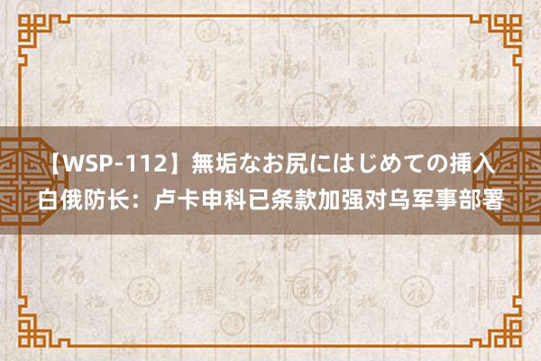 【WSP-112】無垢なお尻にはじめての挿入 白俄防长：卢卡申科已条款加强对乌军事部署