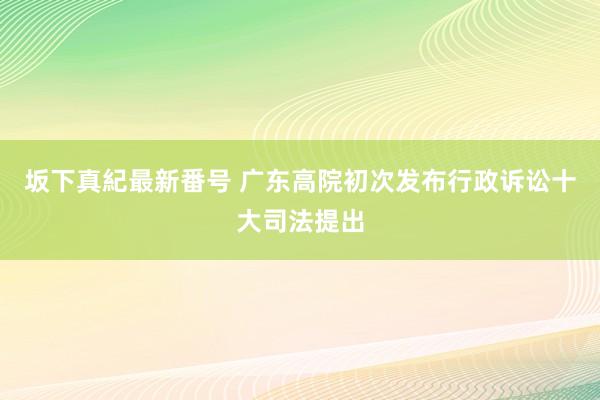 坂下真紀最新番号 广东高院初次发布行政诉讼十大司法提出