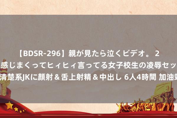 【BDSR-296】親が見たら泣くビデオ。 2 死にたくなるほど辛いのに感じまくってヒィヒィ言ってる女子校生の凌辱セックス。清楚系JKに顔射＆舌上射精＆中出し 6人4時間 加油站改扩建能否成为不践约的根由？