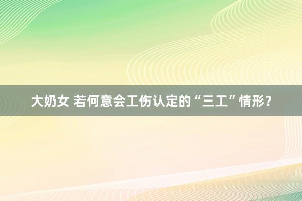 大奶女 若何意会工伤认定的“三工”情形？