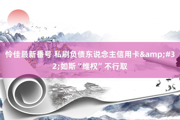 怜佳最新番号 私刷负债东说念主信用卡&#32;如斯“维权”不行取