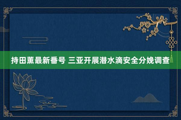 持田薫最新番号 三亚开展潜水滴安全分娩调查