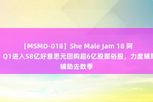 【MSMD-018】She Male Jam 18 阿里巴巴：Q1进入58亿好意思元回购超6亿股鄙俗股，力度辅助去数季